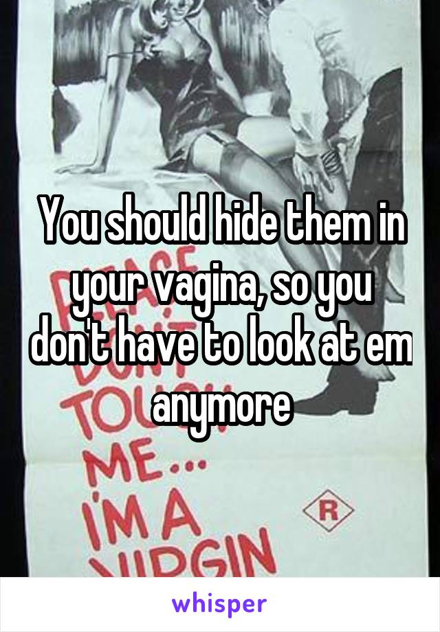 You should hide them in your vagina, so you don't have to look at em anymore