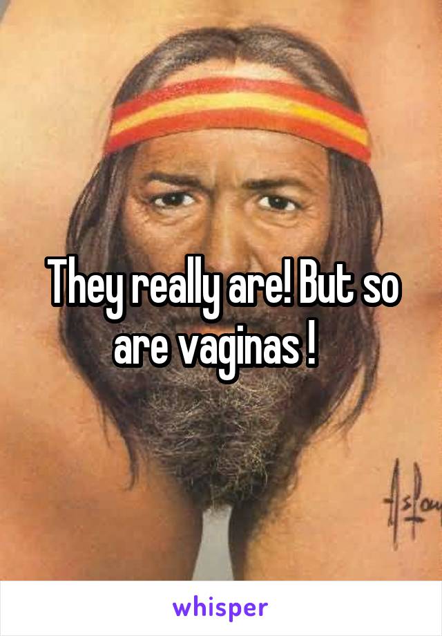 They really are! But so are vaginas !  