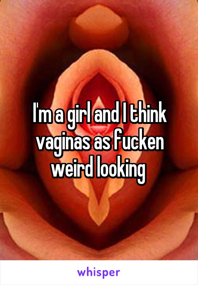 I'm a girl and I think vaginas as fucken weird looking 