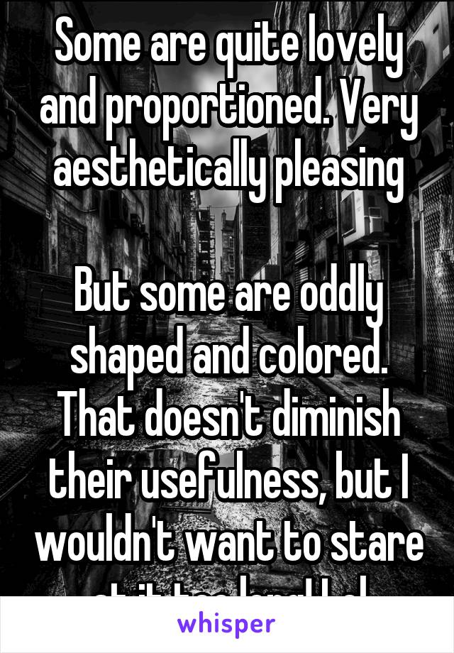 Some are quite lovely and proportioned. Very aesthetically pleasing

But some are oddly shaped and colored. That doesn't diminish their usefulness, but I wouldn't want to stare at it too long! Lol