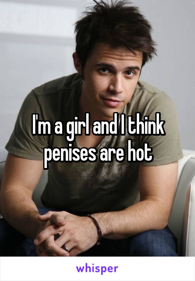 I'm a girl and I think penises are hot