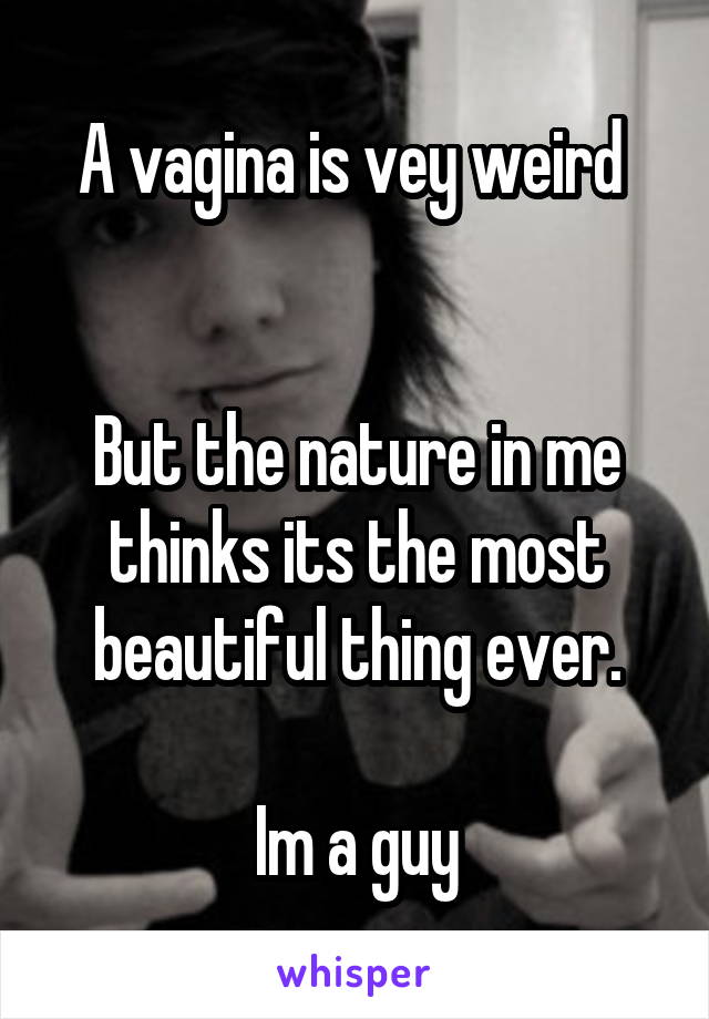 A vagina is vey weird 


But the nature in me thinks its the most beautiful thing ever.

Im a guy