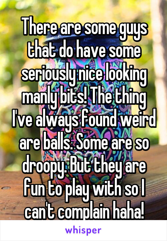 There are some guys that do have some seriously nice looking manly bits! The thing I've always found weird are balls. Some are so droopy. But they are fun to play with so I can't complain haha!