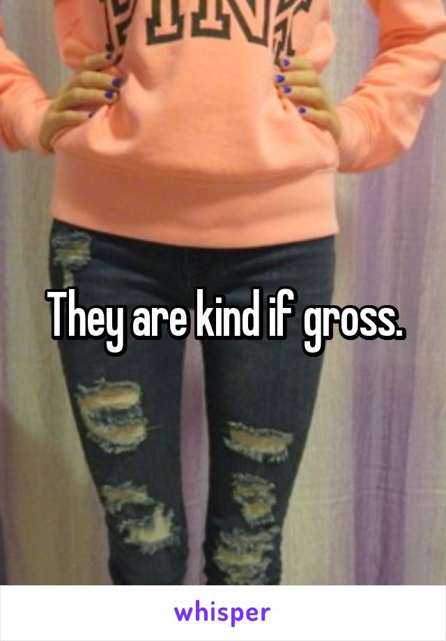 They are kind if gross.