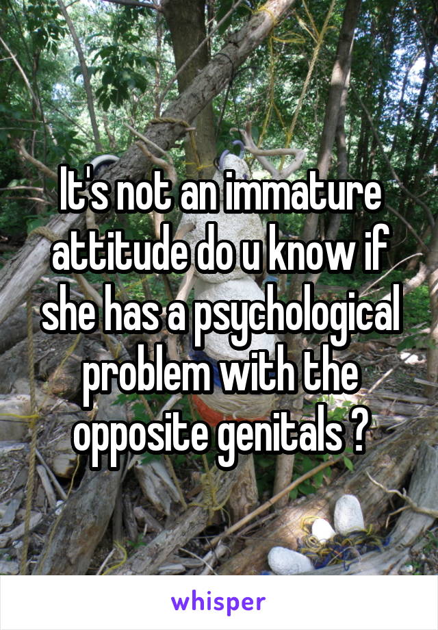 It's not an immature attitude do u know if she has a psychological problem with the opposite genitals ?