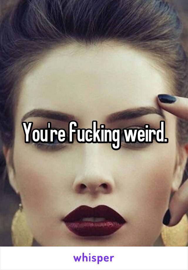 You're fucking weird.