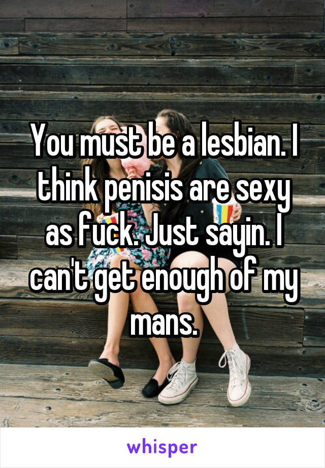 You must be a lesbian. I think penisis are sexy as fuck. Just sayin. I can't get enough of my mans.