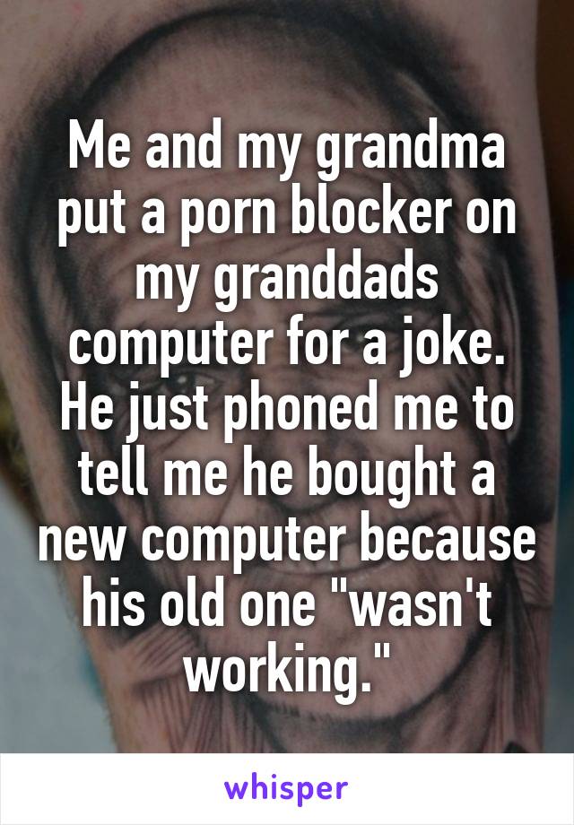 Me and my grandma put a porn blocker on my granddads computer for a joke. He just phoned me to tell me he bought a new computer because his old one "wasn't working."