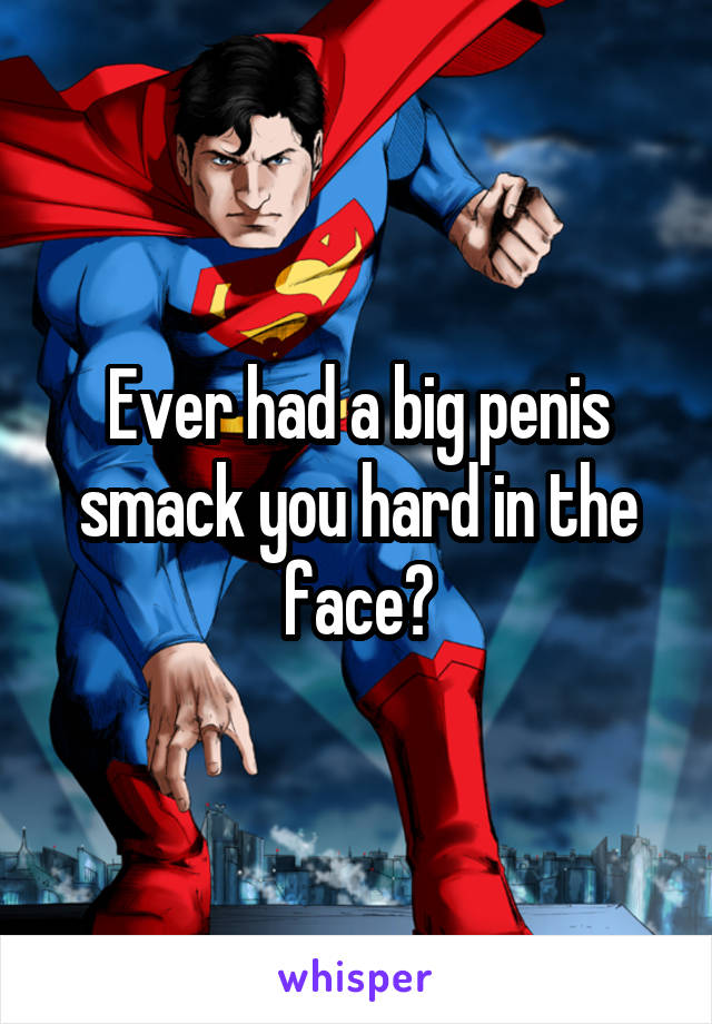 Ever had a big penis smack you hard in the face?