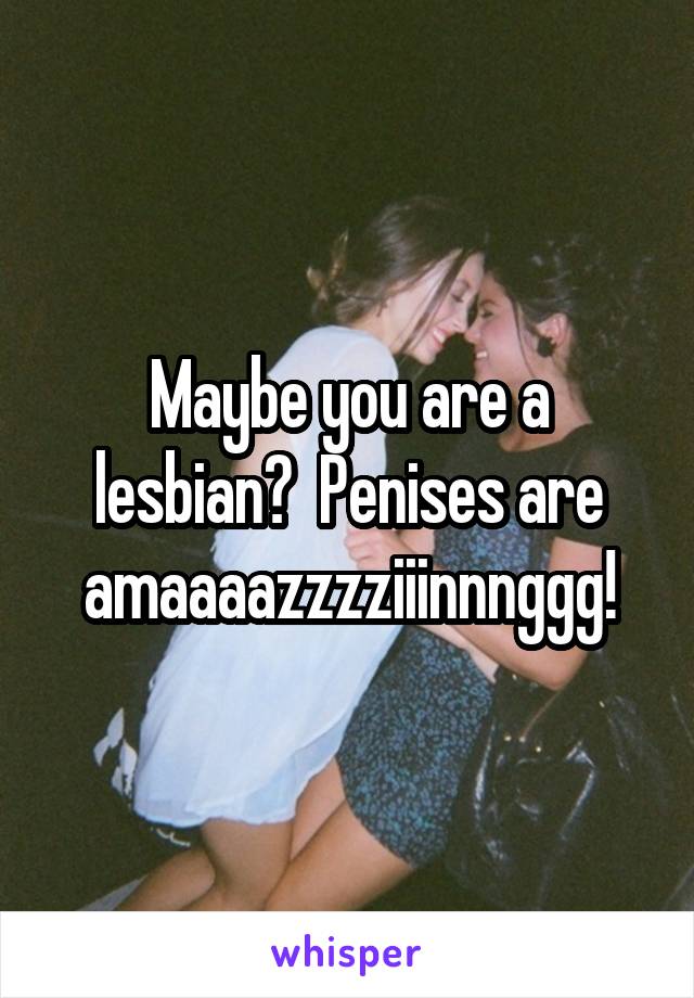 Maybe you are a lesbian?  Penises are amaaaazzzziiinnnggg!