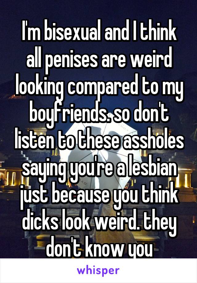 I'm bisexual and I think all penises are weird looking compared to my boyfriends. so don't listen to these assholes saying you're a lesbian just because you think dicks look weird. they don't know you