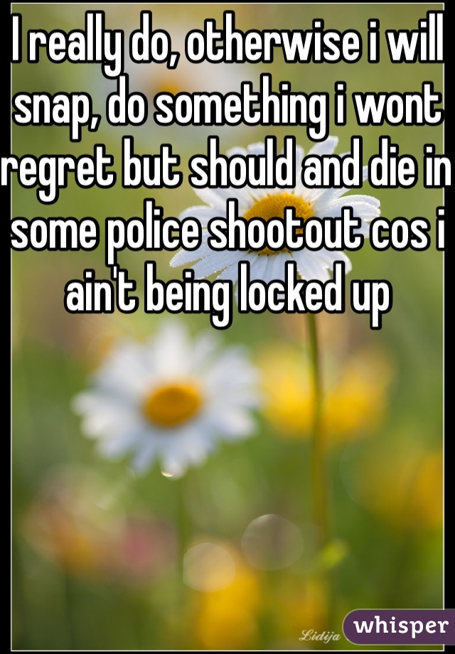 I really do, otherwise i will snap, do something i wont regret but should and die in some police shootout cos i ain't being locked up