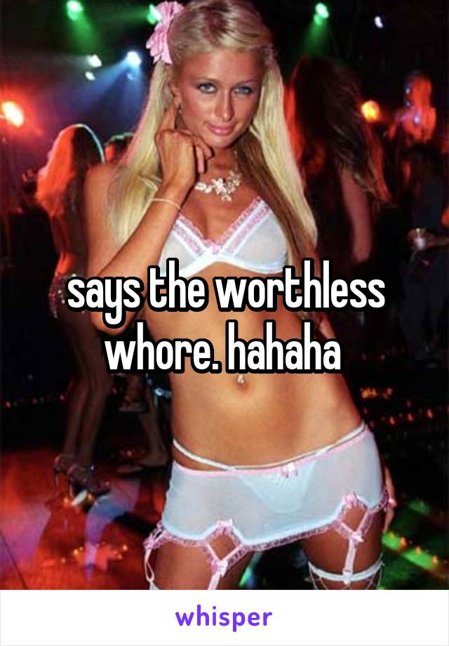 says the worthless whore. hahaha 