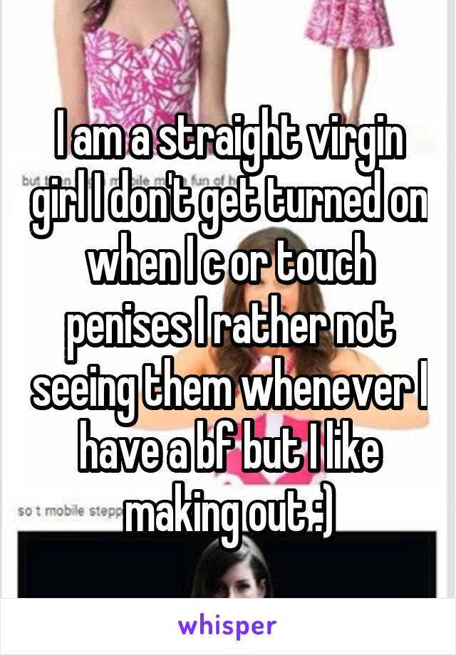 I am a straight virgin girl I don't get turned on when I c or touch penises I rather not seeing them whenever I have a bf but I like making out :)