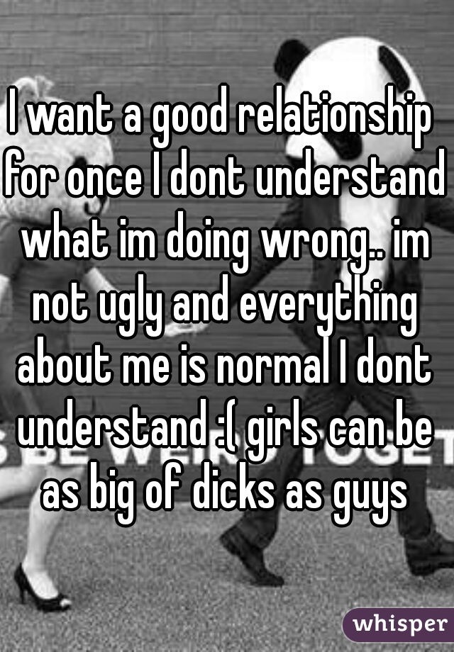 I want a good relationship for once I dont understand what im doing wrong.. im not ugly and everything about me is normal I dont understand :( girls can be as big of dicks as guys