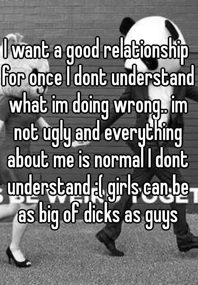 I want a good relationship for once I dont understand what im doing wrong.. im not ugly and everything about me is normal I dont understand :( girls can be as big of dicks as guys