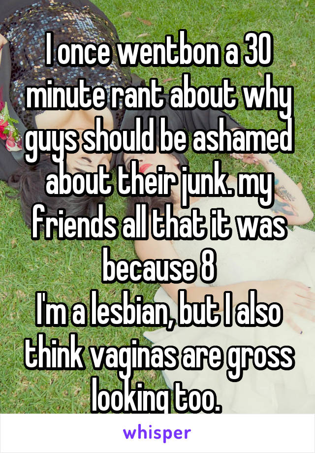 I once wentbon a 30 minute rant about why guys should be ashamed about their junk. my friends all that it was because 8
I'm a lesbian, but I also think vaginas are gross looking too. 