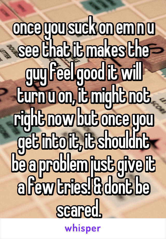 once you suck on em n u see that it makes the guy feel good it will turn u on, it might not right now but once you get into it, it shouldnt be a problem just give it a few tries! & dont be scared.   