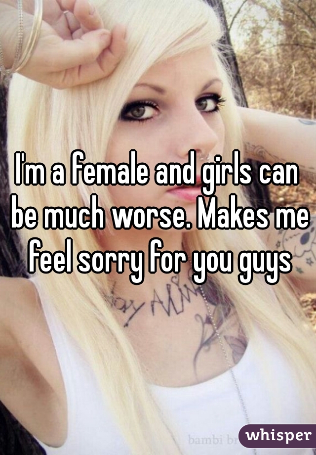 I'm a female and girls can be much worse. Makes me feel sorry for you guys