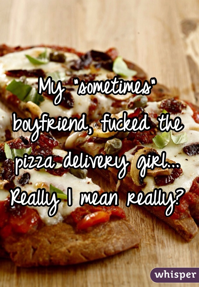 My "sometimes" boyfriend, fucked the pizza delivery girl... Really I mean really? 