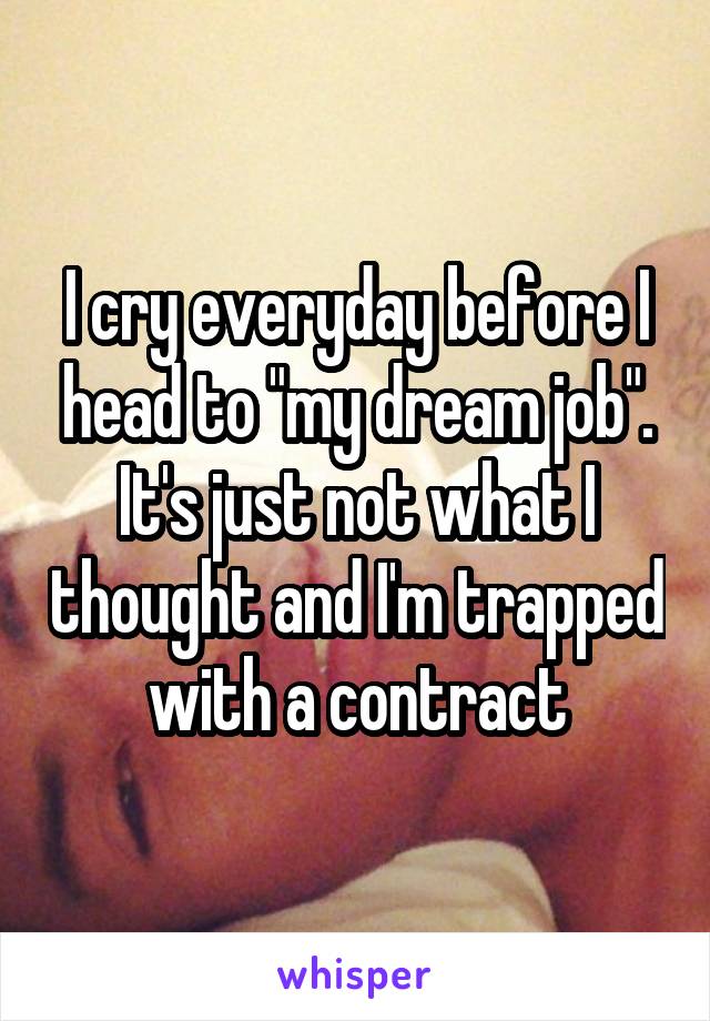 I cry everyday before I head to "my dream job". It's just not what I thought and I'm trapped with a contract
