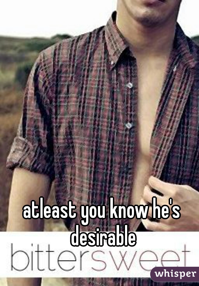 atleast you know he's desirable