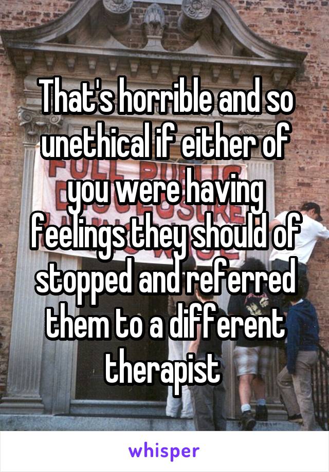 That's horrible and so unethical if either of you were having feelings they should of stopped and referred them to a different therapist 