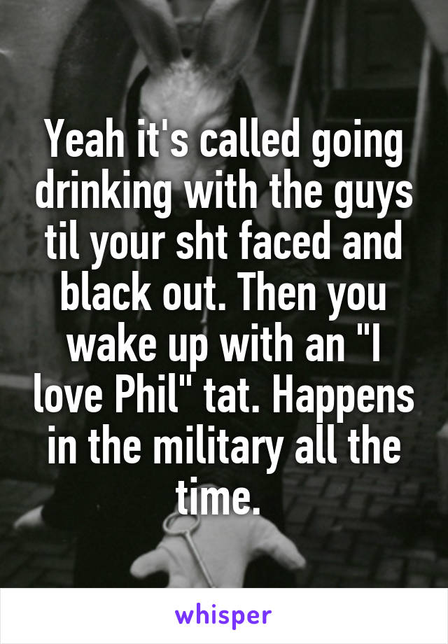 Yeah it's called going drinking with the guys til your sht faced and black out. Then you wake up with an "I love Phil" tat. Happens in the military all the time. 