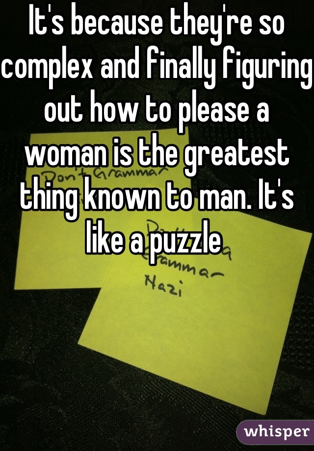 It's because they're so complex and finally figuring out how to please a woman is the greatest thing known to man. It's like a puzzle 