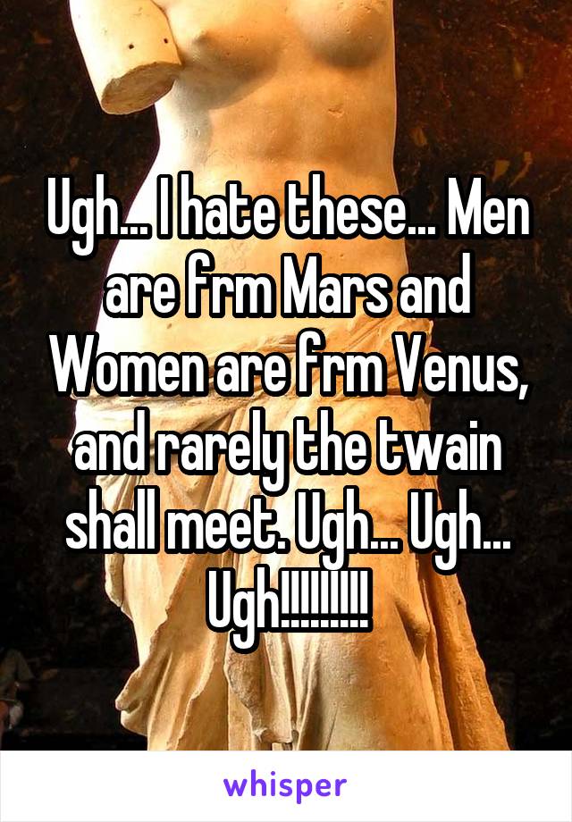 Ugh... I hate these... Men are frm Mars and Women are frm Venus, and rarely the twain shall meet. Ugh... Ugh... Ugh!!!!!!!!!
