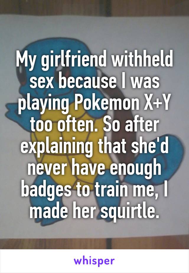 My girlfriend withheld sex because I was playing Pokemon X+Y too often. So after explaining that she'd never have enough badges to train me, I made her squirtle.