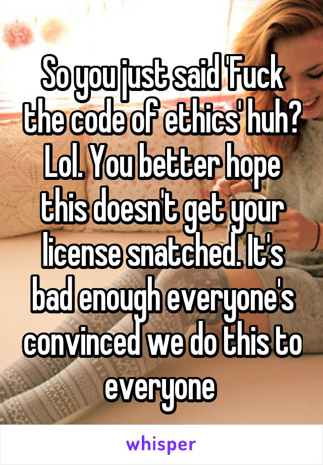 So you just said 'Fuck the code of ethics' huh? Lol. You better hope this doesn't get your license snatched. It's bad enough everyone's convinced we do this to everyone 