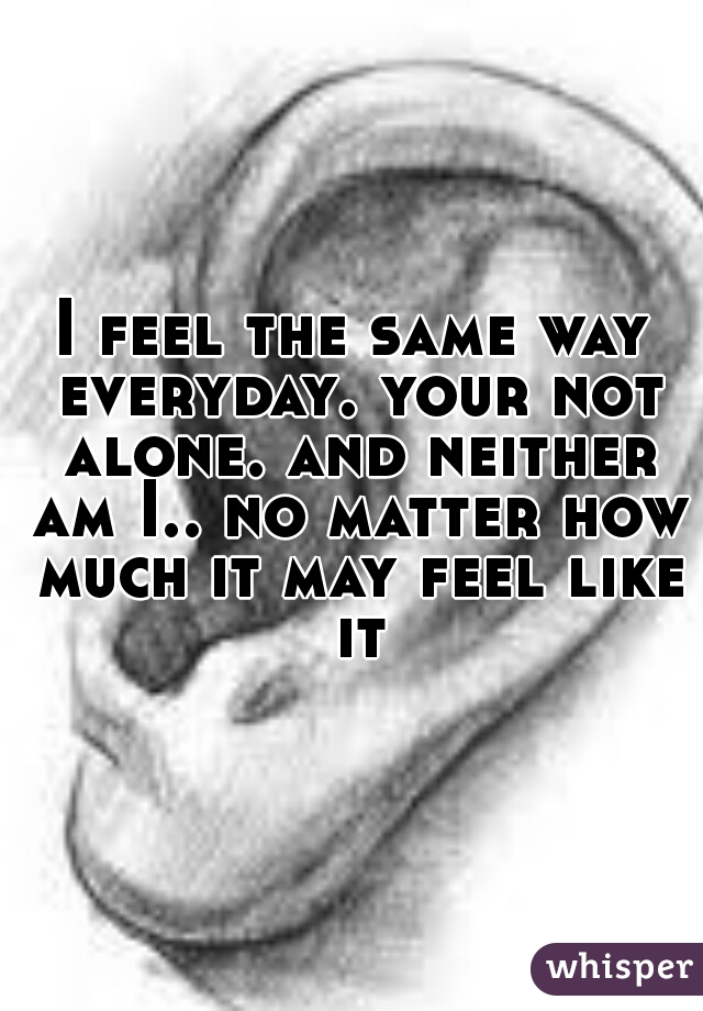 I feel the same way everyday. your not alone. and neither am I.. no matter how much it may feel like it