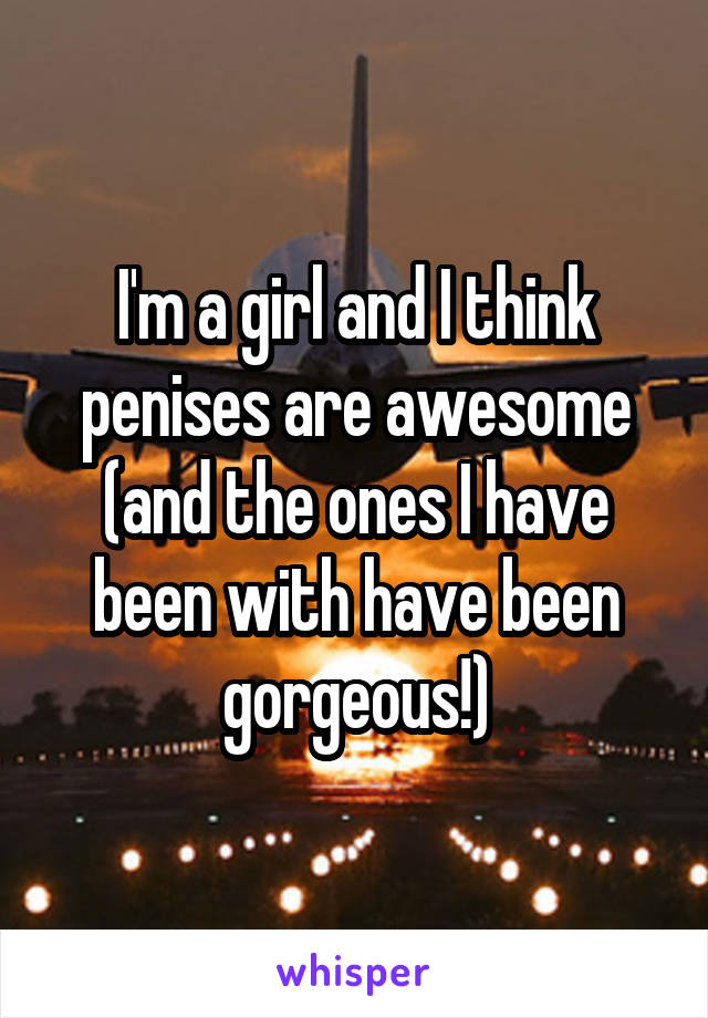 I'm a girl and I think penises are awesome (and the ones I have been with have been gorgeous!)