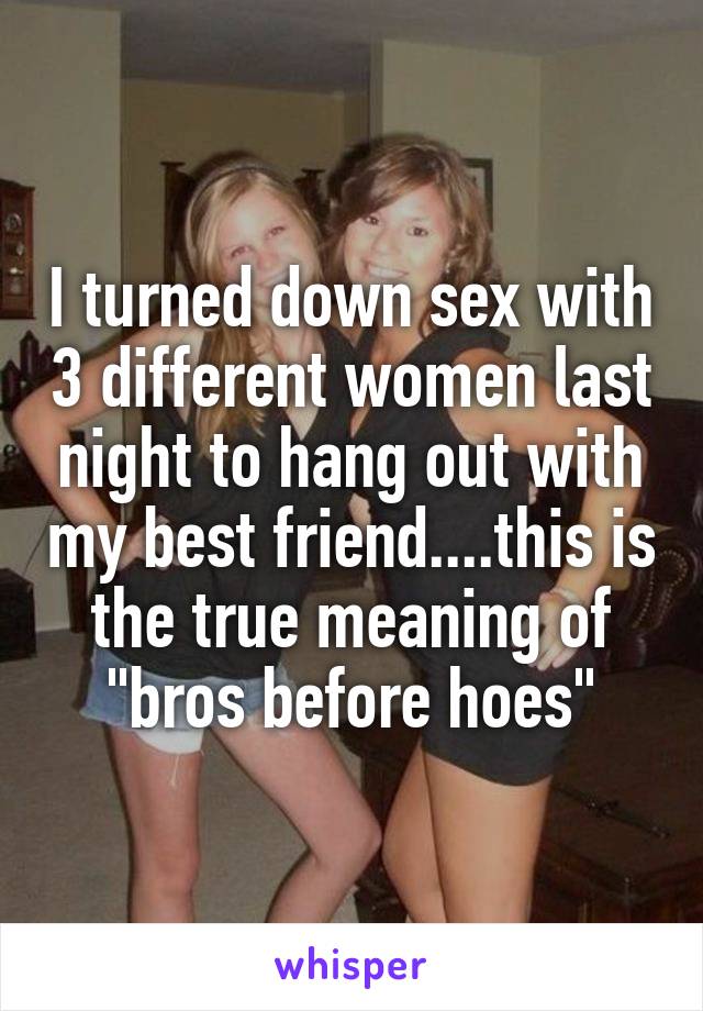 I turned down sex with 3 different women last night to hang out with my best friend....this is the true meaning of "bros before hoes"