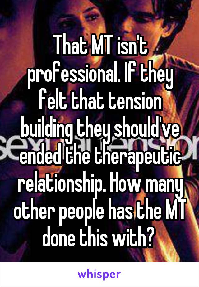 That MT isn't professional. If they felt that tension building they should've ended the therapeutic relationship. How many other people has the MT done this with? 