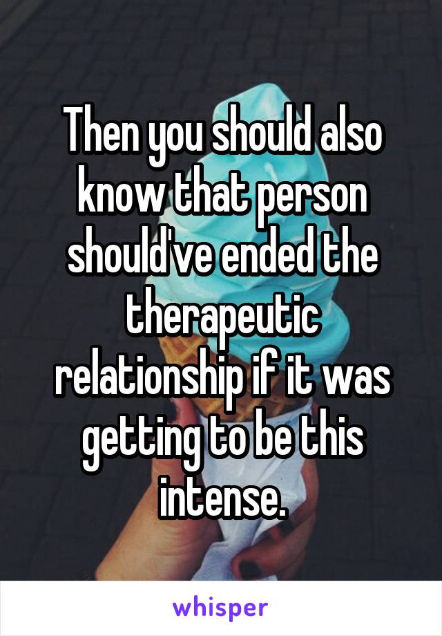 Then you should also know that person should've ended the therapeutic relationship if it was getting to be this intense.