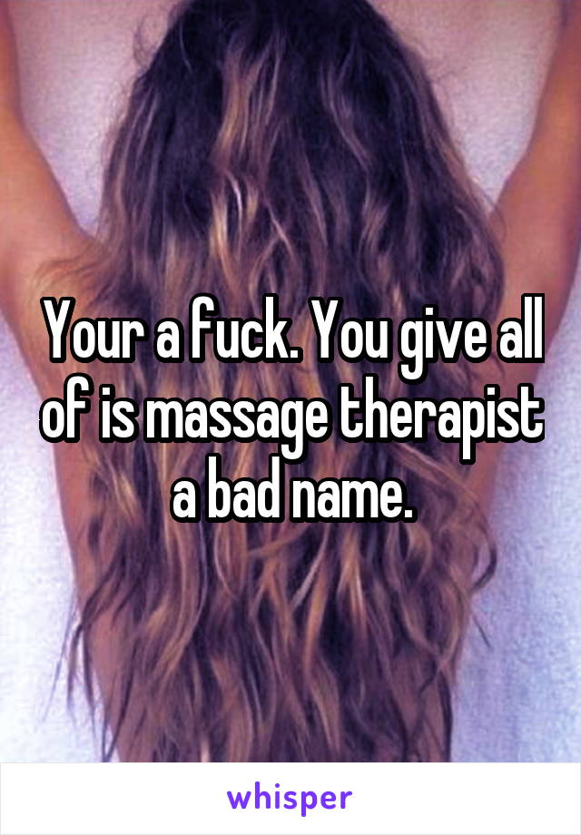 Your a fuck. You give all of is massage therapist a bad name.