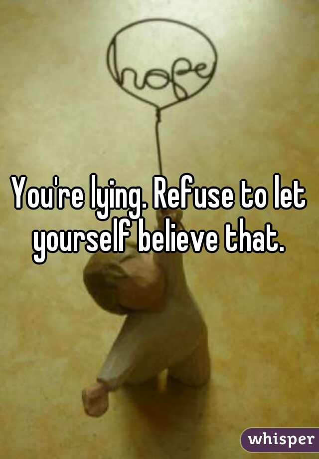 You're lying. Refuse to let yourself believe that. 