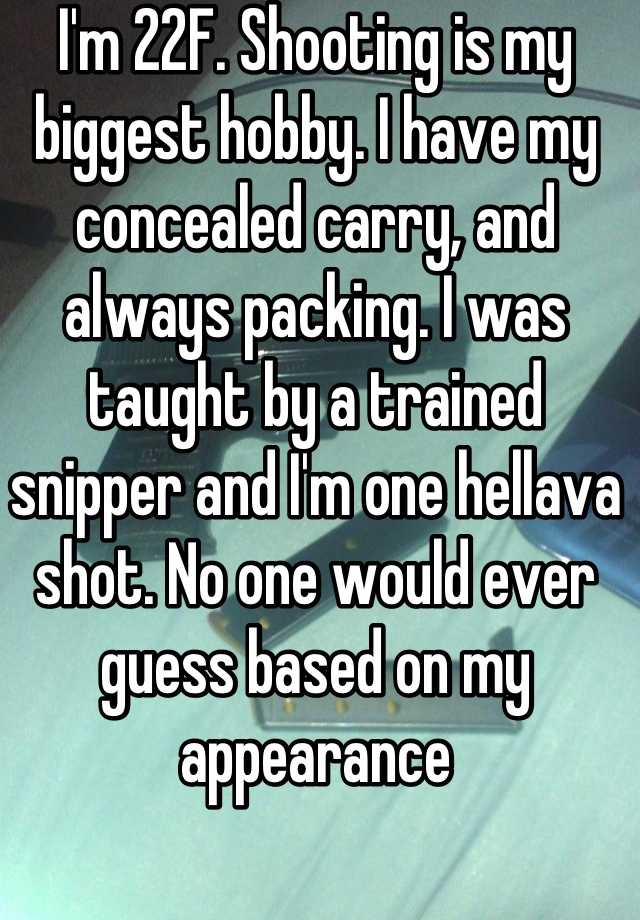 I'm 22F. Shooting is my biggest hobby. I have my concealed carry, and always packing. I was taught by a trained snipper and I'm one hellava shot. No one would ever guess based on my appearance