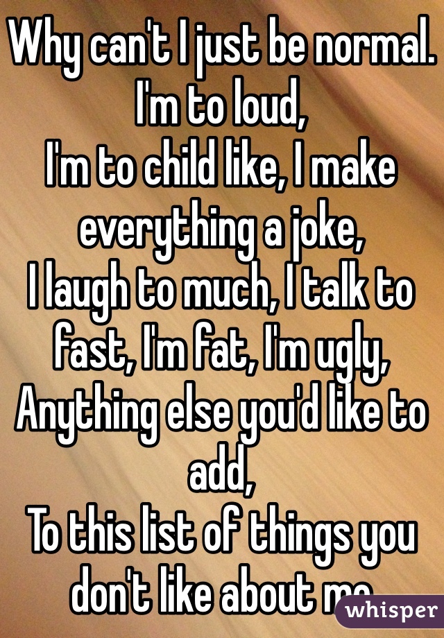 Why can't I just be normal.
I'm to loud,
I'm to child like, I make everything a joke,
I laugh to much, I talk to fast, I'm fat, I'm ugly,
Anything else you'd like to add, 
To this list of things you don't like about me