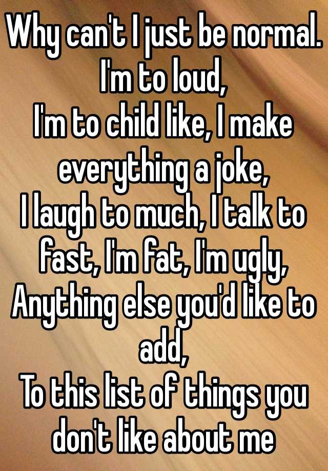 Why can't I just be normal.
I'm to loud,
I'm to child like, I make everything a joke,
I laugh to much, I talk to fast, I'm fat, I'm ugly,
Anything else you'd like to add, 
To this list of things you don't like about me