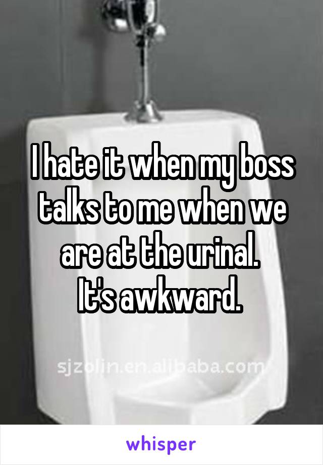 I hate it when my boss talks to me when we are at the urinal. 
It's awkward. 