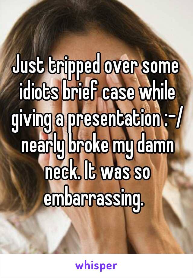 Just tripped over some idiots brief case while giving a presentation :-/ nearly broke my damn neck. It was so embarrassing.  
