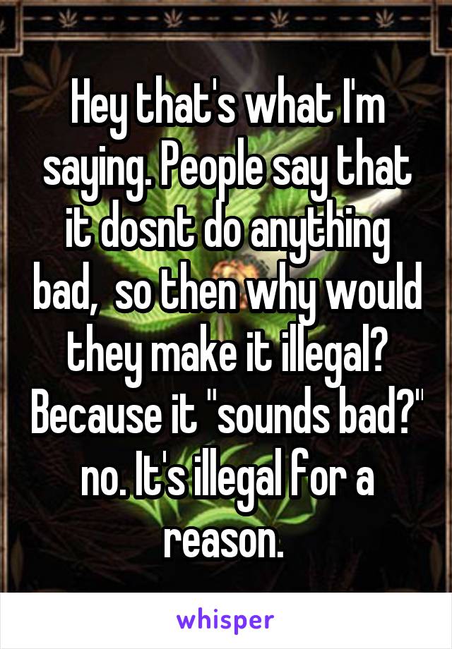 Hey that's what I'm saying. People say that it dosnt do anything bad,  so then why would they make it illegal? Because it "sounds bad?" no. It's illegal for a reason. 