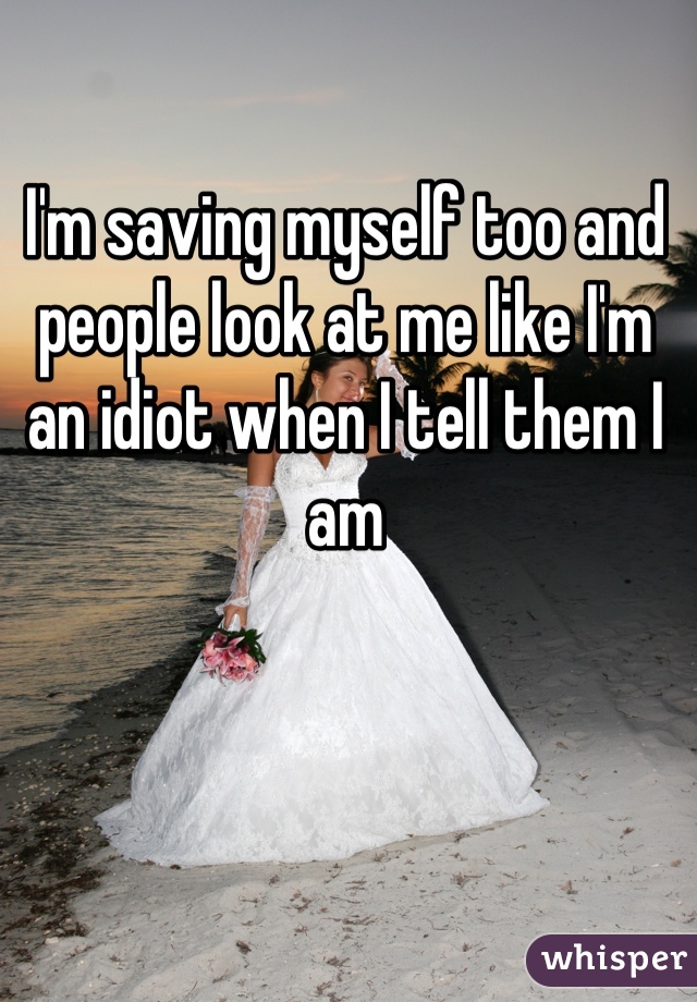 I'm saving myself too and people look at me like I'm an idiot when I tell them I am