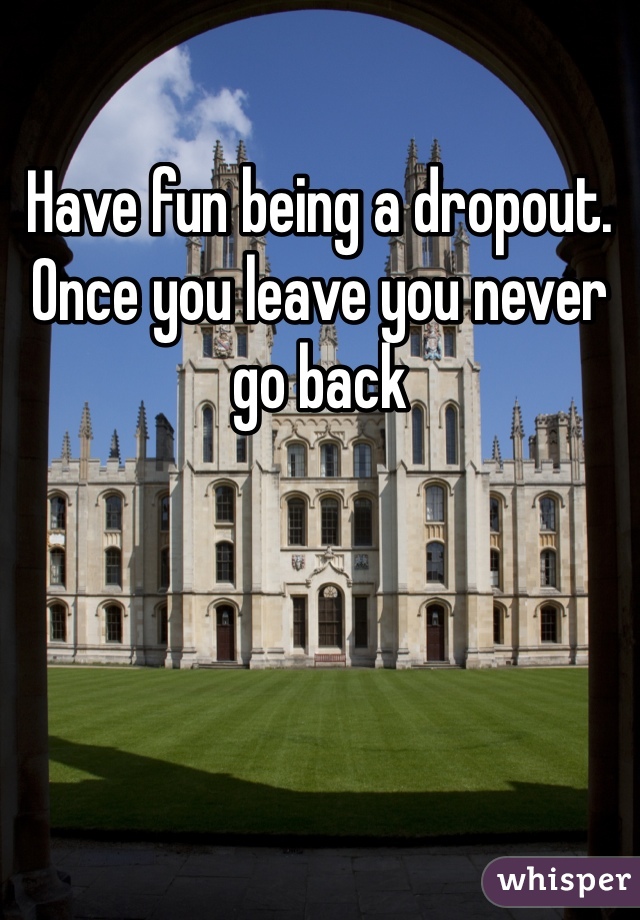 Have fun being a dropout. Once you leave you never go back 