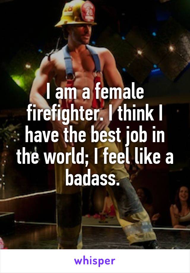 I am a female firefighter. I think I have the best job in the world; I feel like a badass. 