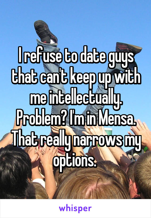 I refuse to date guys that can't keep up with me intellectually. Problem? I'm in Mensa. That really narrows my options. 