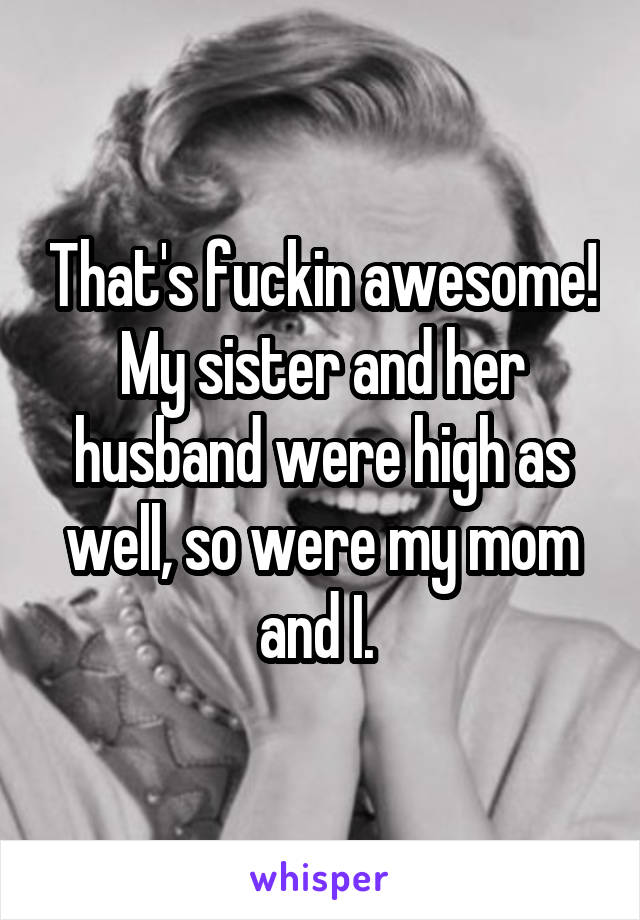 That's fuckin awesome! My sister and her husband were high as well, so were my mom and I. 